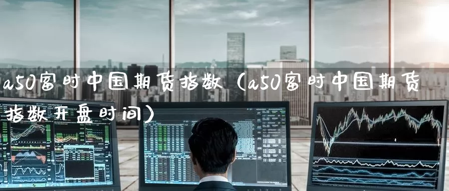 a50富时中国期货指数（a50富时中国期货指数开盘时间）_https://www.qihuo3.com_国际期货直播_第1张